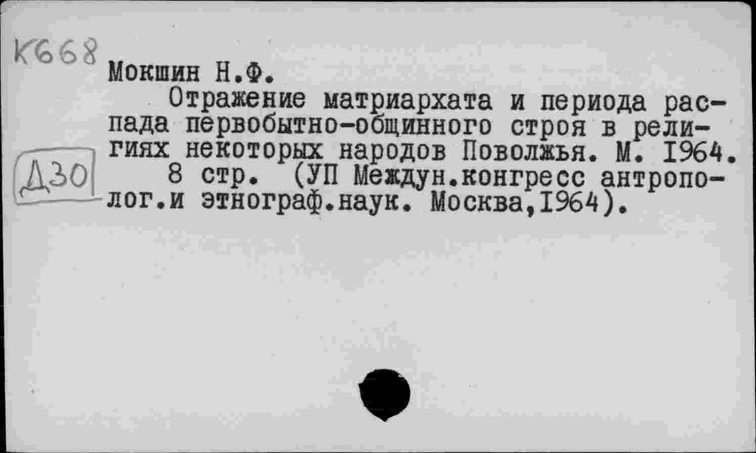 ﻿
Мокшин Н.Ф.
Отражение матриархата и периода распада первобытно-общинного строя в религиях некоторых народов Поволжья. М. 1964.
8 стр. (УП Междун.конгресс антрополог.и этнограф.наук. Москва,1964).